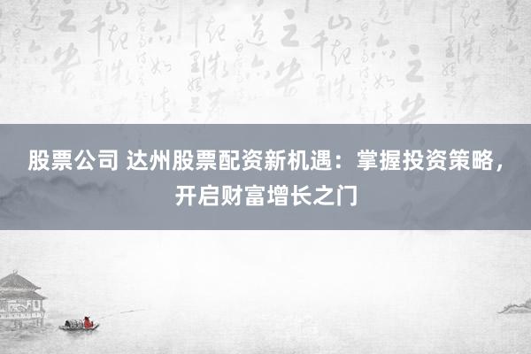 股票公司 达州股票配资新机遇：掌握投资策略，开启财富增长之门