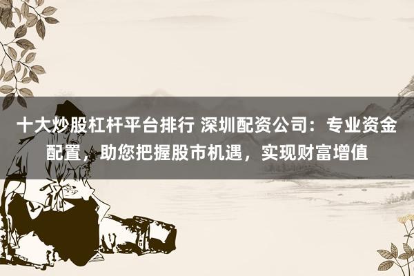 十大炒股杠杆平台排行 深圳配资公司：专业资金配置，助您把握股市机遇，实现财富增值