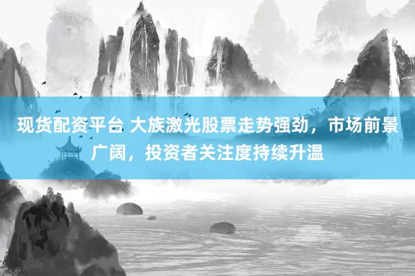 现货配资平台 大族激光股票走势强劲，市场前景广阔，投资者关注度持续升温