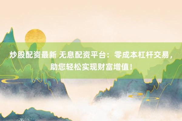 炒股配资最新 无息配资平台：零成本杠杆交易，助您轻松实现财富增值！