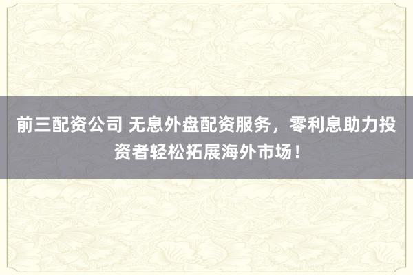 前三配资公司 无息外盘配资服务，零利息助力投资者轻松拓展海外市场！