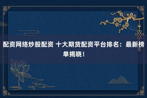 配资网络炒股配资 十大期货配资平台排名：最新榜单揭晓！