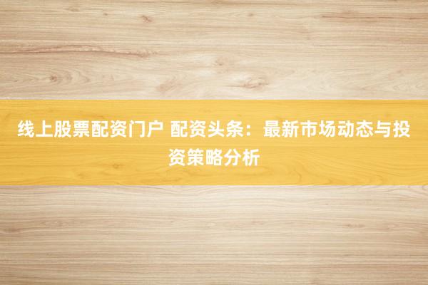 线上股票配资门户 配资头条：最新市场动态与投资策略分析