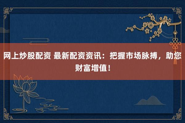 网上炒股配资 最新配资资讯：把握市场脉搏，助您财富增值！
