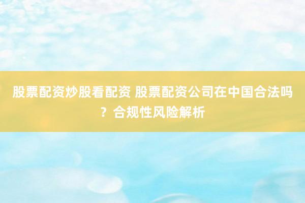股票配资炒股看配资 股票配资公司在中国合法吗？合规性风险解析