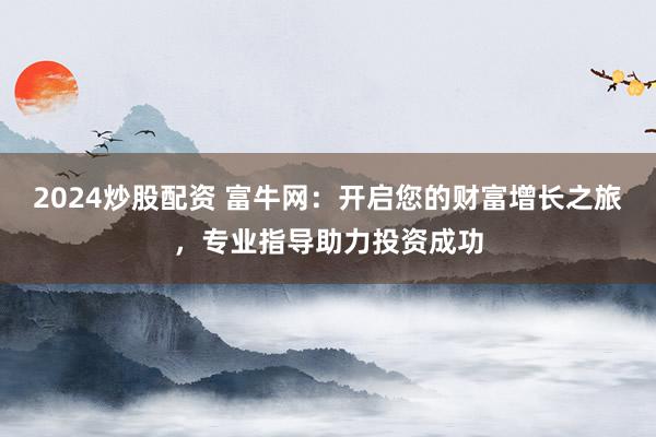 2024炒股配资 富牛网：开启您的财富增长之旅，专业指导助力投资成功