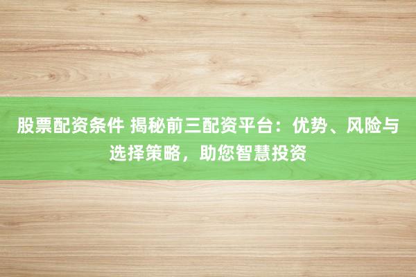 股票配资条件 揭秘前三配资平台：优势、风险与选择策略，助您智慧投资