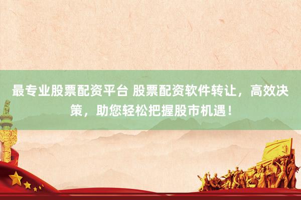 最专业股票配资平台 股票配资软件转让，高效决策，助您轻松把握股市机遇！