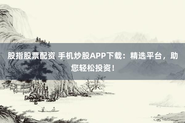 股指股票配资 手机炒股APP下载：精选平台，助您轻松投资！