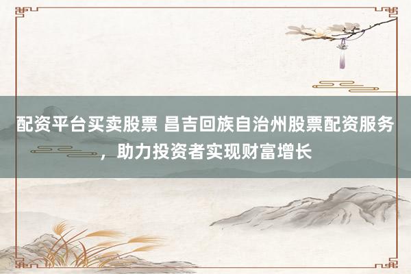 配资平台买卖股票 昌吉回族自治州股票配资服务，助力投资者实现财富增长