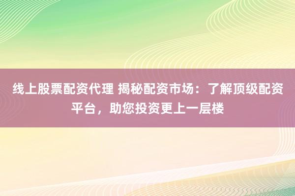 线上股票配资代理 揭秘配资市场：了解顶级配资平台，助您投资更上一层楼