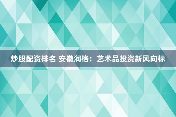 炒股配资排名 安徽润格：艺术品投资新风向标