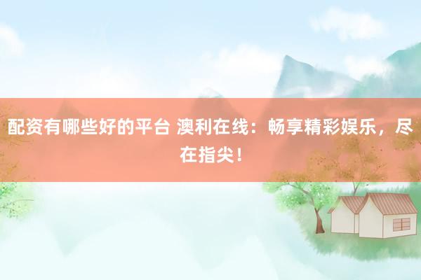 配资有哪些好的平台 澳利在线：畅享精彩娱乐，尽在指尖！