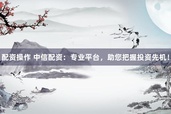 配资操作 中信配资：专业平台，助您把握投资先机！