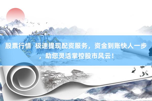 股票行情  极速提现配资服务，资金到账快人一步，助您灵活掌控股市风云！
