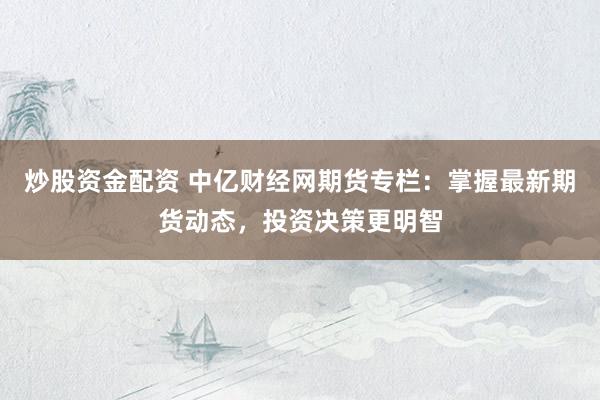 炒股资金配资 中亿财经网期货专栏：掌握最新期货动态，投资决策更明智