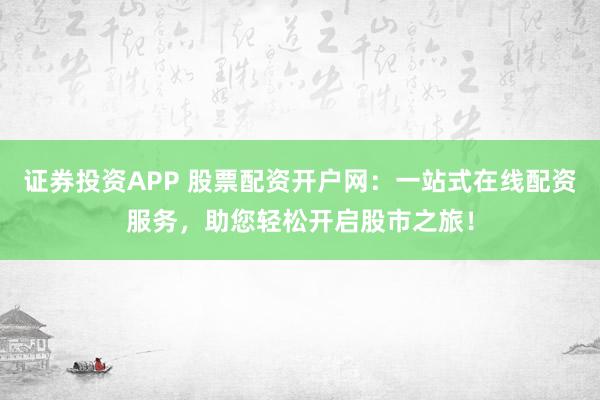 证券投资APP 股票配资开户网：一站式在线配资服务，助您轻松开启股市之旅！