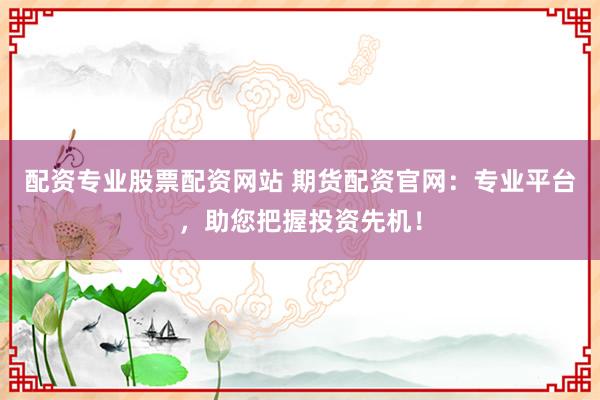 配资专业股票配资网站 期货配资官网：专业平台，助您把握投资先机！