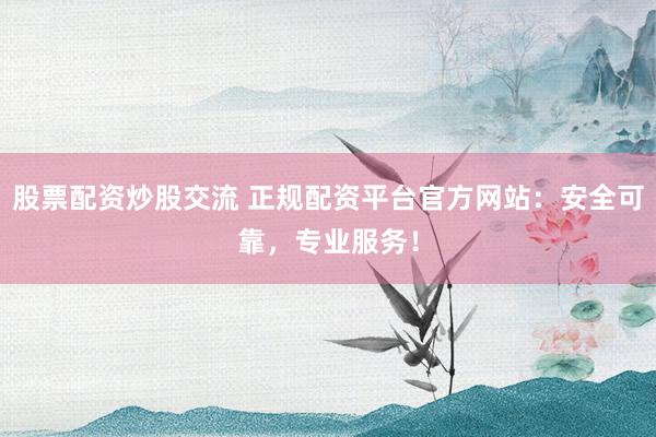 股票配资炒股交流 正规配资平台官方网站：安全可靠，专业服务！