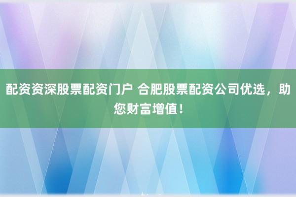 配资资深股票配资门户 合肥股票配资公司优选，助您财富增值！