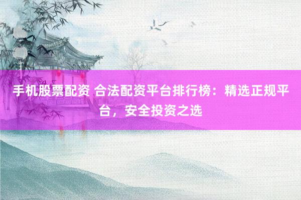 手机股票配资 合法配资平台排行榜：精选正规平台，安全投资之选