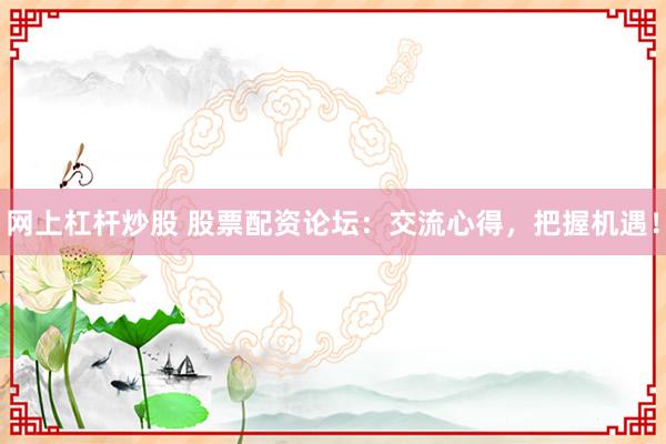 网上杠杆炒股 股票配资论坛：交流心得，把握机遇！