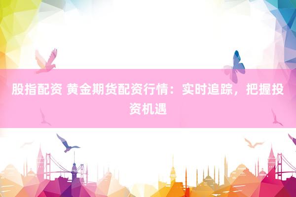 股指配资 黄金期货配资行情：实时追踪，把握投资机遇