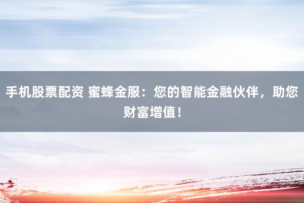 手机股票配资 蜜蜂金服：您的智能金融伙伴，助您财富增值！