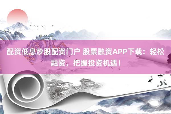 配资低息炒股配资门户 股票融资APP下载：轻松融资，把握投资机遇！