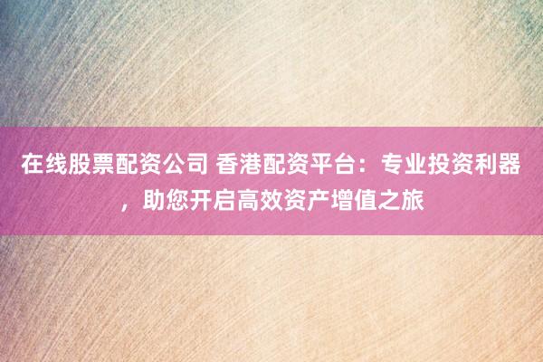 在线股票配资公司 香港配资平台：专业投资利器，助您开启高效资产增值之旅