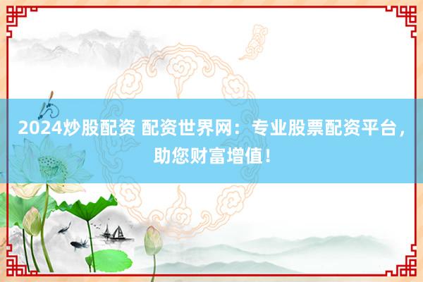 2024炒股配资 配资世界网：专业股票配资平台，助您财富增值！