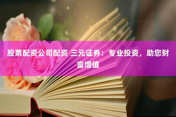 股票配资公司配资 三元证券：专业投资，助您财富增值