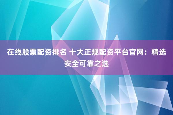 在线股票配资排名 十大正规配资平台官网：精选安全可靠之选