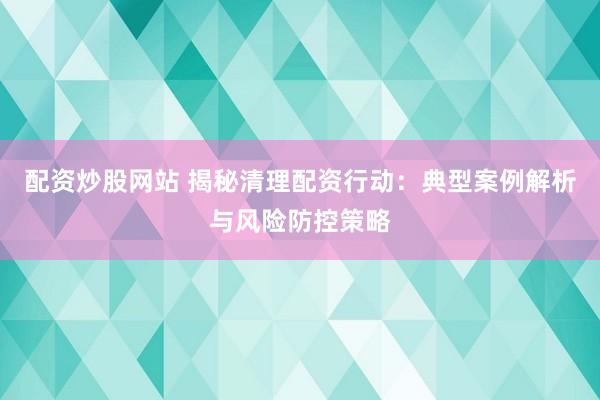 配资炒股网站 揭秘清理配资行动：典型案例解析与风险防控策略