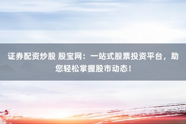 证券配资炒股 股宝网：一站式股票投资平台，助您轻松掌握股市动态！