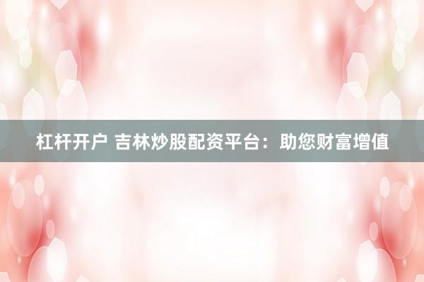 杠杆开户 吉林炒股配资平台：助您财富增值