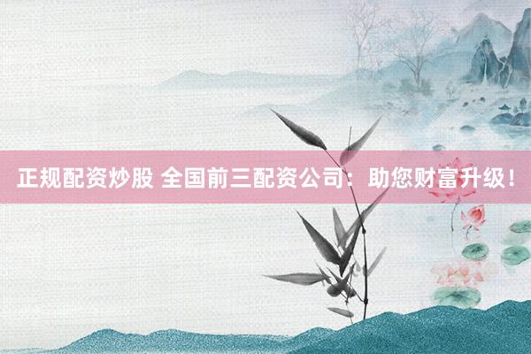 正规配资炒股 全国前三配资公司：助您财富升级！