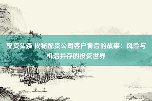 配资头条 揭秘配资公司客户背后的故事：风险与机遇并存的投资世界