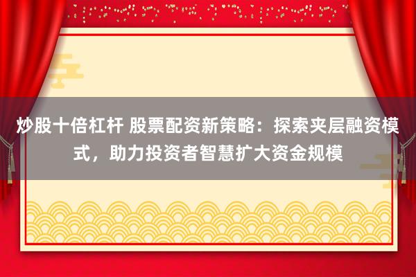 炒股十倍杠杆 股票配资新策略：探索夹层融资模式，助力投资者智慧扩大资金规模