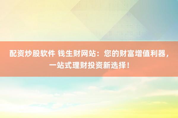 配资炒股软件 钱生财网站：您的财富增值利器，一站式理财投资新选择！