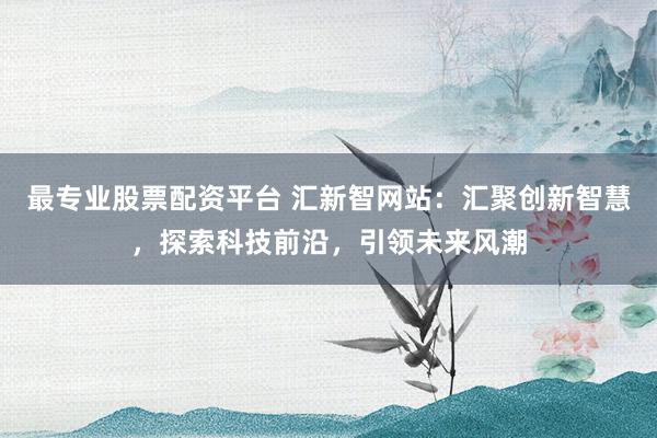 最专业股票配资平台 汇新智网站：汇聚创新智慧，探索科技前沿，引领未来风潮