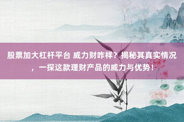 股票加大杠杆平台 威力财咋样？揭秘其真实情况，一探这款理财产品的威力与优势！