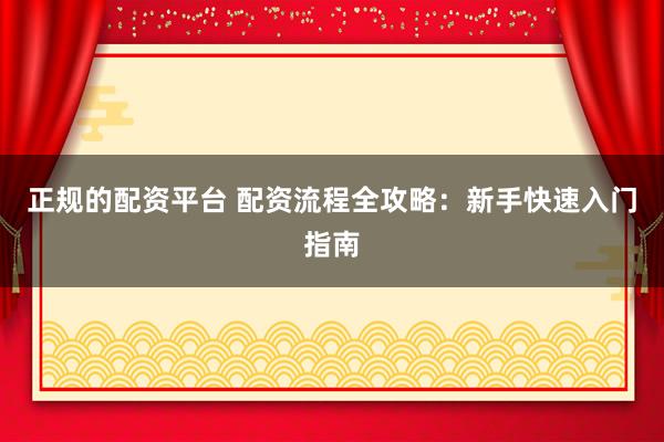 正规的配资平台 配资流程全攻略：新手快速入门指南