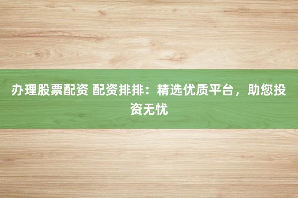 办理股票配资 配资排排：精选优质平台，助您投资无忧