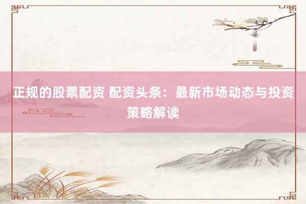 正规的股票配资 配资头条：最新市场动态与投资策略解读