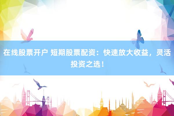 在线股票开户 短期股票配资：快速放大收益，灵活投资之选！