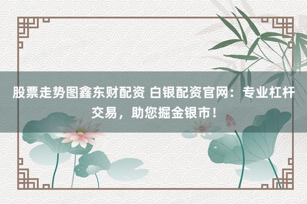股票走势图鑫东财配资 白银配资官网：专业杠杆交易，助您掘金银市！