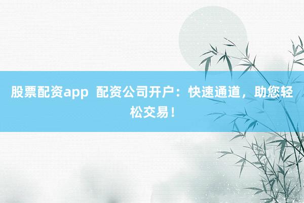 股票配资app  配资公司开户：快速通道，助您轻松交易！