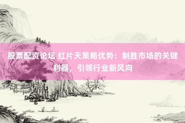 股票配资论坛 红片天策略优势：制胜市场的关键利器，引领行业新风向