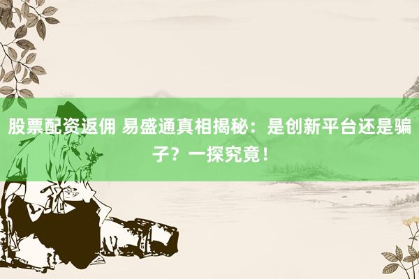 股票配资返佣 易盛通真相揭秘：是创新平台还是骗子？一探究竟！